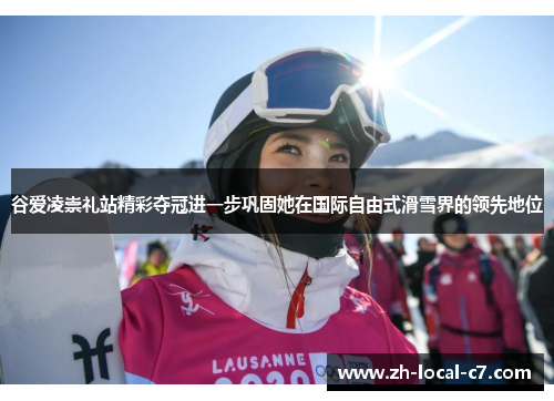 谷爱凌崇礼站精彩夺冠进一步巩固她在国际自由式滑雪界的领先地位