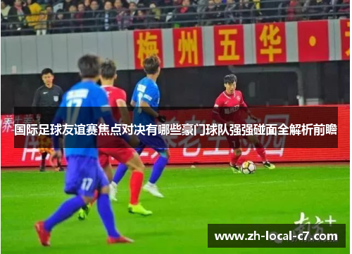 国际足球友谊赛焦点对决有哪些豪门球队强强碰面全解析前瞻