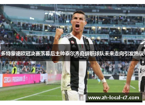 多特蒙德欧冠决赛落幕后主帅泰尔齐奇辞职球队未来走向引发热议 多特蒙德欧冠决赛落幕后主帅泰尔齐奇辞职球队未来走向引发热议