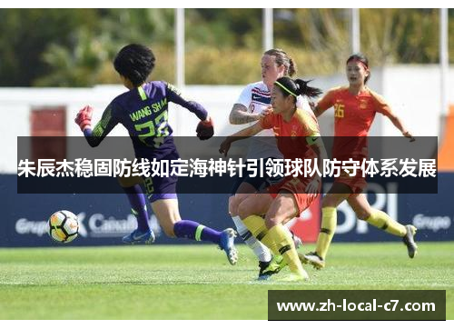 朱辰杰稳固防线如定海神针引领球队防守体系发展 朱辰杰稳固防线如定海神针引领球队防守体系发展