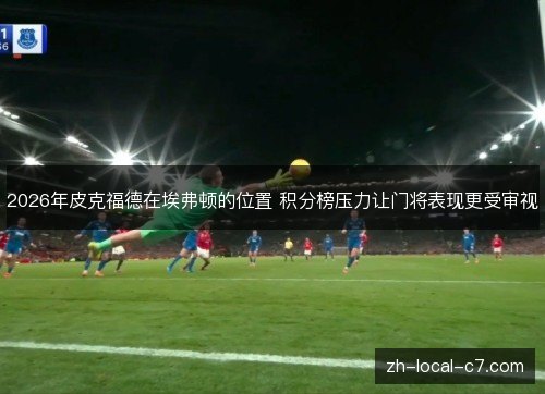 2026年皮克福德在埃弗顿的位置 积分榜压力让门将表现更受审视 2026年皮克福德在埃弗顿的位置 积分榜压力让门将表现更受审视